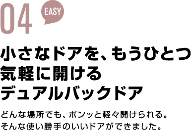 03 EASY 小さなドアを、もうひとつ気軽に開けるディアルバックドア どんな場所でも、ポンッと軽々開けられる。そんな使い勝手のいいドアができました。
