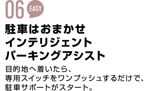 05 EASY 駐車はおまかせインテリジェントパーキングアシスト 目的地へ着いたら、専用スイッチをワンプッシュするだけで、駐車サポートがスタート。