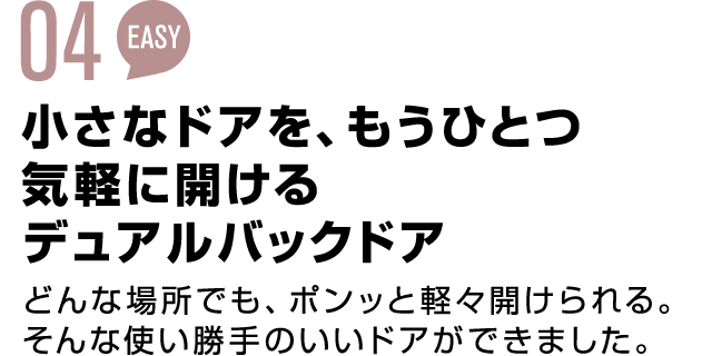 03 EASY 小さなドアを、もうひとつ気軽に開けるディアルバックドア どんな場所でも、ポンッと軽々開けられる。そんな使い勝手のいいドアができました。