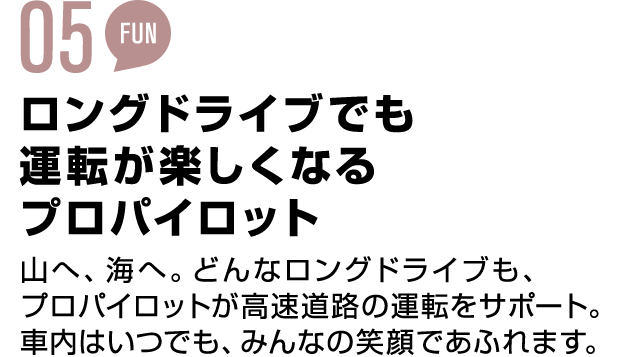 04 EASY ロングドライブでも運転が楽しくなる プロパイロット 山へ、海へ。どんなロングドライブも、プロパイロットが高速道路の運転をサポート。車内はいつでも、みんなの笑顔であふれます。