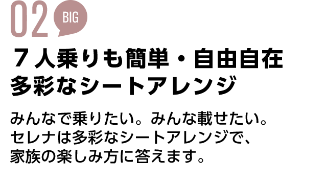 02 7人乗りも簡単・自由自在 多彩なシートアレンジ みんなで乗りたい。みんな載せたい。 セレナは多彩なシートアレンジで、 家族の楽しみ方に答えます。