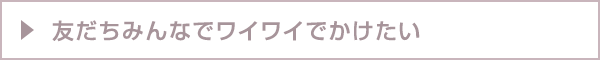 友だちみんなでワイワイでかけたい