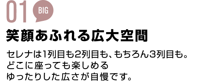 01 BIG 笑顔あふれる広大空間 セレナは1列目も2列目も、もちろん3列目も。どこに座っても楽しめる ゆったりした広さが自慢です。